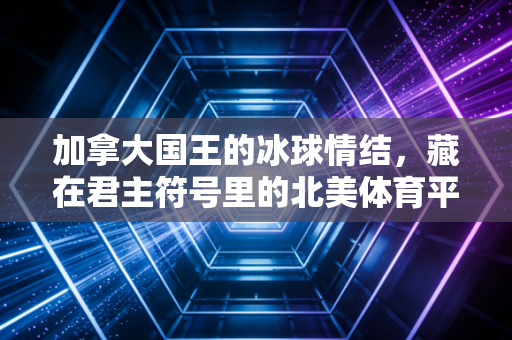 加拿大国王的冰球情结,藏在君主符号里的北美体育平民叙事 加拿大国王的冰球情结,藏在君主符号里的北美体育平民叙事