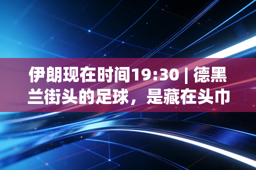 伊朗现在时间19:30 | 德黑兰街头的足球,是藏在头巾与制裁缝隙里的滚烫信仰 伊朗现在时间19:30 | 德黑兰街头的足球,是藏在头巾与制裁缝隙里的滚烫信仰