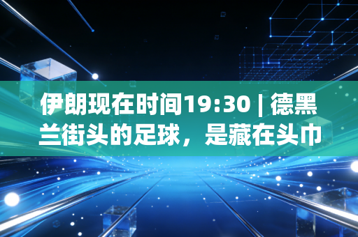 伊朗现在时间19:30 | 德黑兰街头的足球,是藏在头巾与制裁缝隙里的滚烫信仰 伊朗现在时间19:30 | 德黑兰街头的足球,是藏在头巾与制裁缝隙里的滚烫信仰