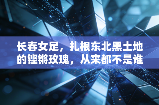 长春女足,扎根东北黑土地的铿锵玫瑰,从来都不是谁的配角 长春女足,扎根东北黑土地的铿锵玫瑰,从来都不是谁的配角