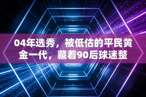 04年选秀,被低估的平民黄金一代,藏着90后球迷整个学生时代的疯与热 04年选秀,被低估的平民黄金一代,藏着90后球迷整个学生时代的疯与热