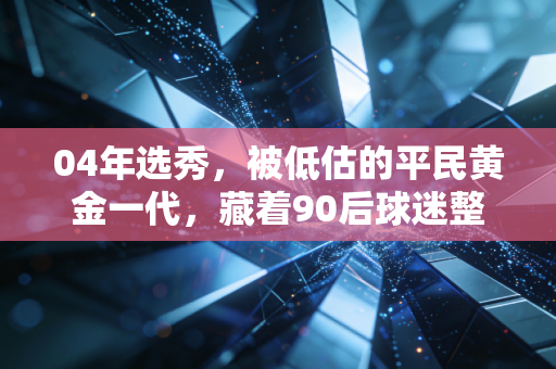 04年选秀，被低估的平民黄金一代，藏着90后球迷整个学生时代的疯与热