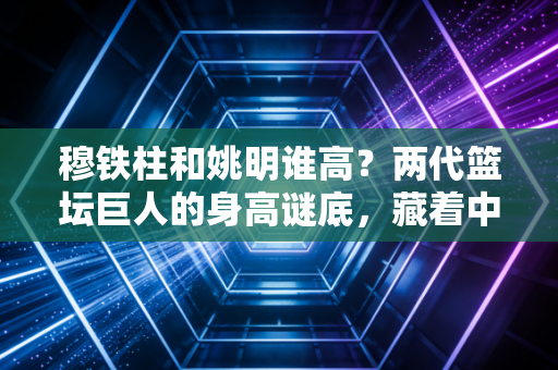 穆铁柱和姚明谁高?两代篮坛巨人的身高谜底,藏着中国男篮30年的热血传承 穆铁柱和姚明谁高?两代篮坛巨人的身高谜底,藏着中国男篮30年的热血传承