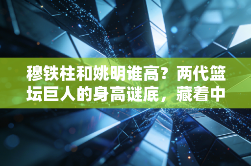 穆铁柱和姚明谁高?两代篮坛巨人的身高谜底,藏着中国男篮30年的热血传承 穆铁柱和姚明谁高?两代篮坛巨人的身高谜底,藏着中国男篮30年的热血传承