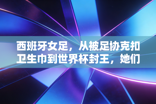 西班牙女足，从被足协克扣卫生巾到世界杯封王，她们把反抗活成了普通人的生存指南