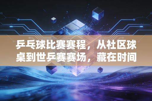 乒乓球比赛赛程，从社区球桌到世乒赛赛场，藏在时间格里的热血与烟火