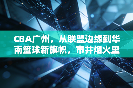 CBA广州,从联盟边缘到华南篮球新旗帜,市井烟火里长出的热血劲旅 CBA广州,从联盟边缘到华南篮球新旗帜,市井烟火里长出的热血劲旅