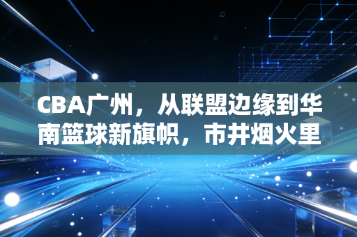 CBA广州，从联盟边缘到华南篮球新旗帜，市井烟火里长出的热血劲旅