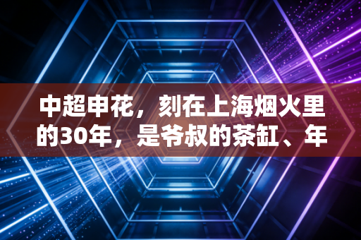 中超申花,刻在上海烟火里的30年,是爷叔的茶缸、年轻人的潮牌与永远不服输的执念 中超申花,刻在上海烟火里的30年,是爷叔的茶缸、年轻人的潮牌与永远不服输的执念