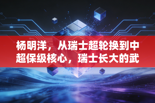 杨明洋,从瑞士超轮换到中超保级核心,瑞士长大的武汉伢正在趟出归化新路径 杨明洋,从瑞士超轮换到中超保级核心,瑞士长大的武汉伢正在趟出归化新路径