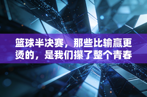 篮球半决赛,那些比输赢更烫的,是我们攥了整个青春的热望 篮球半决赛,那些比输赢更烫的,是我们攥了整个青春的热望