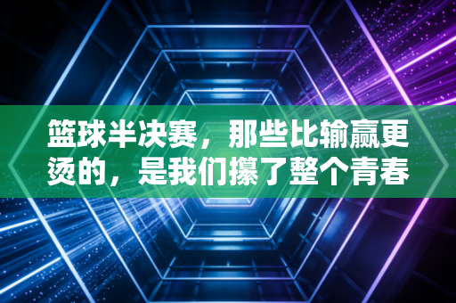 篮球半决赛,那些比输赢更烫的,是我们攥了整个青春的热望 篮球半决赛,那些比输赢更烫的,是我们攥了整个青春的热望