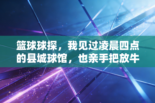 篮球球探,我见过凌晨四点的县城球馆,也亲手把放牛娃送进CBA青训 篮球球探,我见过凌晨四点的县城球馆,也亲手把放牛娃送进CBA青训