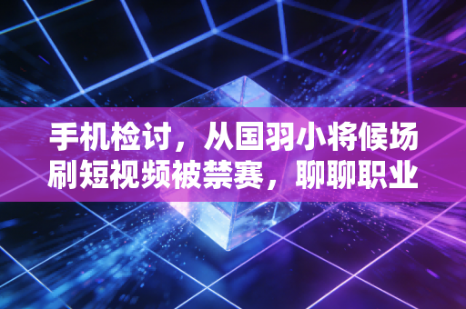 手机检讨,从国羽小将候场刷短视频被禁赛,聊聊职业体育里的小规则为什么藏着大前途 手机检讨,从国羽小将候场刷短视频被禁赛,聊聊职业体育里的小规则为什么藏着大前途