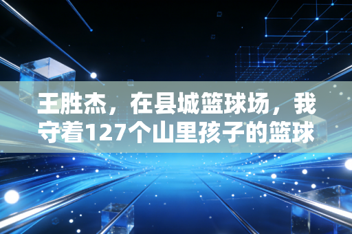 王胜杰,在县城篮球场,我守着127个山里孩子的篮球梦 王胜杰,在县城篮球场,我守着127个山里孩子的篮球梦