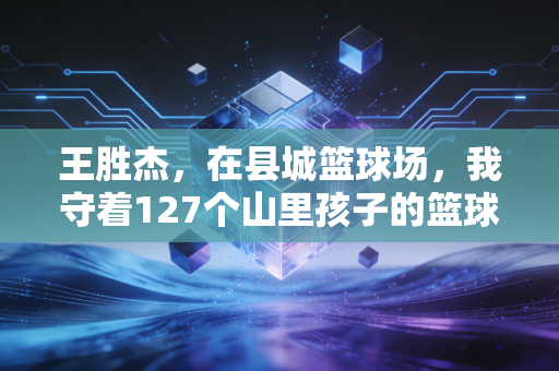 王胜杰,在县城篮球场,我守着127个山里孩子的篮球梦 王胜杰,在县城篮球场,我守着127个山里孩子的篮球梦