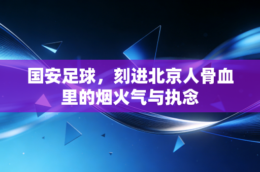 国安足球，刻进北京人骨血里的烟火气与执念