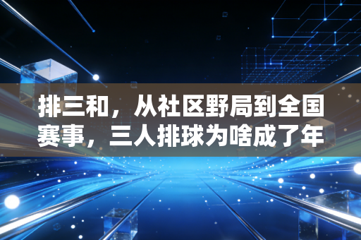 排三和,从社区野局到全国赛事,三人排球为啥成了年轻人的运动新宠 排三和,从社区野局到全国赛事,三人排球为啥成了年轻人的运动新宠