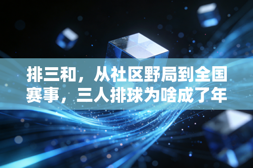 排三和,从社区野局到全国赛事,三人排球为啥成了年轻人的运动新宠 排三和,从社区野局到全国赛事,三人排球为啥成了年轻人的运动新宠