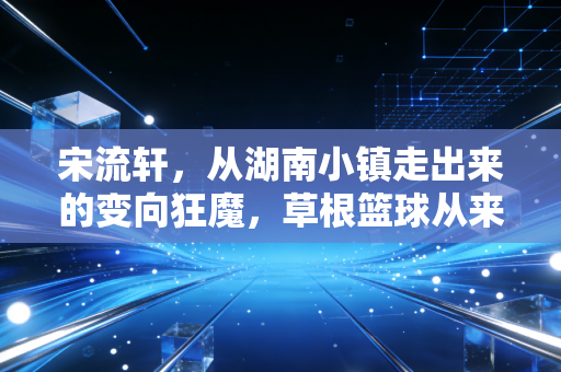 宋流轩,从湖南小镇走出来的变向狂魔,草根篮球从来不是失败者的避风港 宋流轩,从湖南小镇走出来的变向狂魔,草根篮球从来不是失败者的避风港