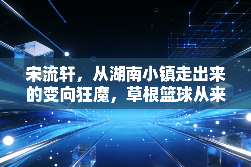 宋流轩,从湖南小镇走出来的变向狂魔,草根篮球从来不是失败者的避风港 宋流轩,从湖南小镇走出来的变向狂魔,草根篮球从来不是失败者的避风港