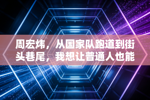 周宏炜，从国家队跑道到街头巷尾，我想让普通人也能摸到跑步的门槛