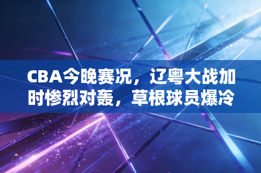 CBA今晚赛况,辽粤大战加时惨烈对轰,草根球员爆冷救场戳中多少普通人的篮球梦 CBA今晚赛况,辽粤大战加时惨烈对轰,草根球员爆冷救场戳中多少普通人的篮球梦