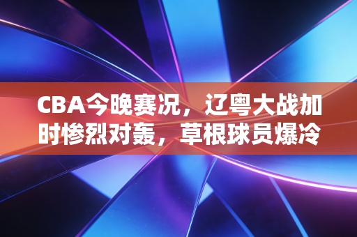 CBA今晚赛况，辽粤大战加时惨烈对轰，草根球员爆冷救场戳中多少普通人的篮球梦