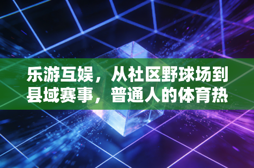 乐游互娱,从社区野球场到县域赛事,普通人的体育热情不该被门槛挡住 乐游互娱,从社区野球场到县域赛事,普通人的体育热情不该被门槛挡住