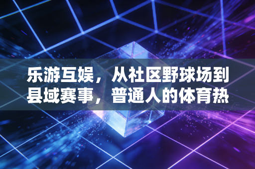 乐游互娱，从社区野球场到县域赛事，普通人的体育热情不该被门槛挡住