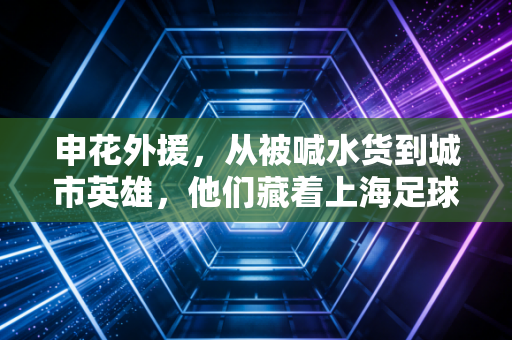 申花外援,从被喊水货到城市英雄,他们藏着上海足球最真实的烟火气 申花外援,从被喊水货到城市英雄,他们藏着上海足球最真实的烟火气