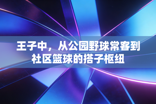 王子中,从公园野球常客到社区篮球的搭子枢纽 王子中,从公园野球常客到社区篮球的搭子枢纽