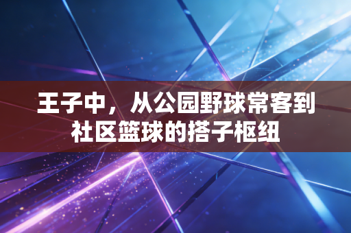 王子中,从公园野球常客到社区篮球的搭子枢纽 王子中,从公园野球常客到社区篮球的搭子枢纽