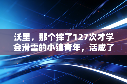 沃里，那个摔了127次才学会滑雪的小镇青年，活成了中国冰雪运动最鲜活的注脚