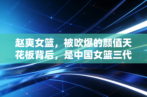 赵爽女篮，被吹爆的颜值天花板背后，是中国女篮三代人传承的滚烫热爱