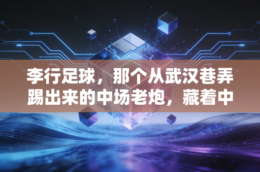 李行足球,那个从武汉巷弄踢出来的中场老炮,藏着中国足球最接地气的生存样本 李行足球,那个从武汉巷弄踢出来的中场老炮,藏着中国足球最接地气的生存样本