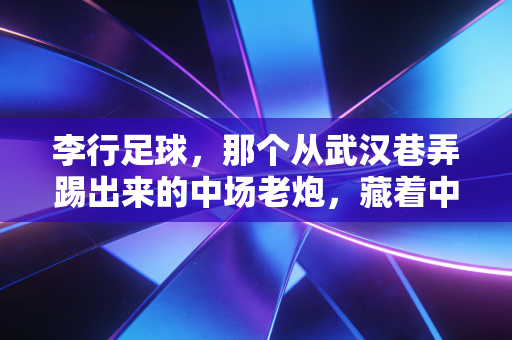李行足球，那个从武汉巷弄踢出来的中场老炮，藏着中国足球最接地气的生存样本