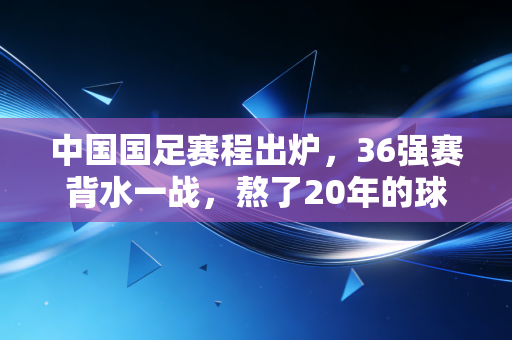 中国国足赛程出炉，36强赛背水一战，熬了20年的球迷终于等来了破局希望？