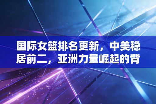 国际女篮排名更新,中美稳居前二,亚洲力量崛起的背后是普通人的篮球微光 国际女篮排名更新,中美稳居前二,亚洲力量崛起的背后是普通人的篮球微光