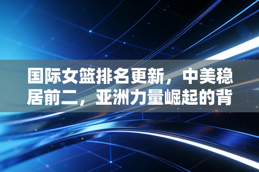 国际女篮排名更新，中美稳居前二，亚洲力量崛起的背后是普通人的篮球微光