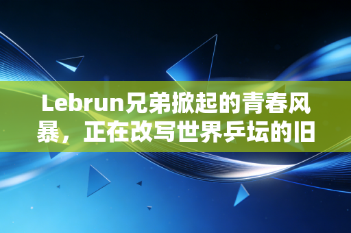 Lebrun兄弟掀起的青春风暴，正在改写世界乒坛的旧秩序