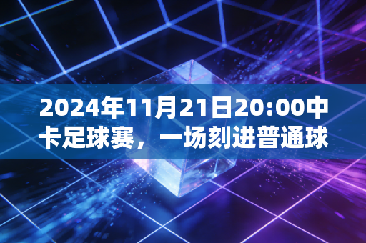 2024年11月21日20:00中卡足球赛,一场刻进普通球迷青春记忆的生死对决 2024年11月21日20:00中卡足球赛,一场刻进普通球迷青春记忆的生死对决