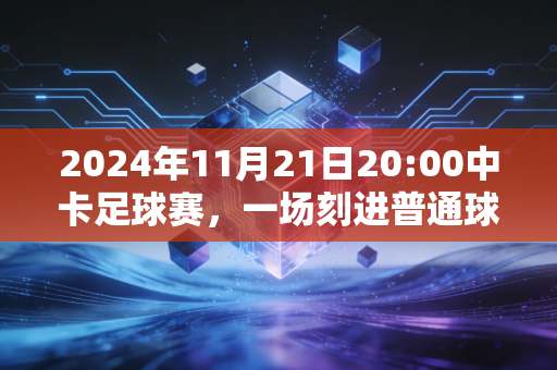 2024年11月21日20:00中卡足球赛，一场刻进普通球迷青春记忆的生死对决