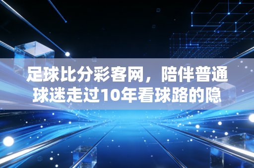 足球比分彩客网,陪伴普通球迷走过10年看球路的隐形老友 足球比分彩客网,陪伴普通球迷走过10年看球路的隐形老友