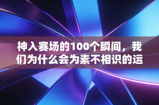神入赛场的100个瞬间，我们为什么会为素不相识的运动员哭到缺氧？