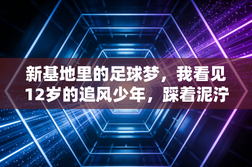 新基地里的足球梦，我看见12岁的追风少年，踩着泥泞接住了中国足球的未来
