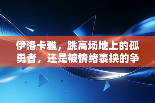 伊洛卡雅,跳高场地上的孤勇者,还是被情绪裹挟的争议选手? 伊洛卡雅,跳高场地上的孤勇者,还是被情绪裹挟的争议选手?