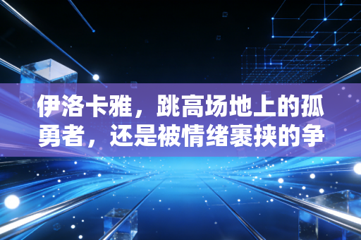 伊洛卡雅,跳高场地上的孤勇者,还是被情绪裹挟的争议选手? 伊洛卡雅,跳高场地上的孤勇者,还是被情绪裹挟的争议选手?