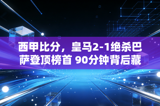 西甲比分，皇马2-1绝杀巴萨登顶榜首 90分钟背后藏着西甲半个赛季的风起云涌