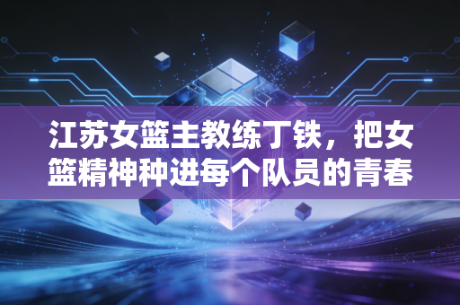 江苏女篮主教练丁铁,把女篮精神种进每个队员的青春里 江苏女篮主教练丁铁,把女篮精神种进每个队员的青春里